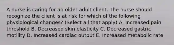 A nurse is caring for an older adult client. The nurse should recognize the client is at risk for which of the following physiological changes? (Select all that apply) A. Increased pain threshold B. Decreased skin elasticity C. Decreased gastric motility D. Increased cardiac output E. Increased metabolic rate