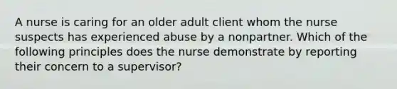 A nurse is caring for an older adult client whom the nurse suspects has experienced abuse by a nonpartner. Which of the following principles does the nurse demonstrate by reporting their concern to a supervisor?