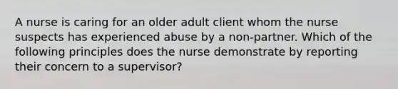 A nurse is caring for an older adult client whom the nurse suspects has experienced abuse by a non-partner. Which of the following principles does the nurse demonstrate by reporting their concern to a supervisor?