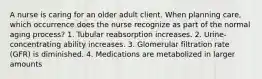 A nurse is caring for an older adult client. When planning care, which occurrence does the nurse recognize as part of the normal aging process? 1. Tubular reabsorption increases. 2. Urine-concentrating ability increases. 3. Glomerular filtration rate (GFR) is diminished. 4. Medications are metabolized in larger amounts