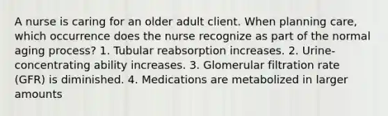 A nurse is caring for an older adult client. When planning care, which occurrence does the nurse recognize as part of the normal aging process? 1. Tubular reabsorption increases. 2. Urine-concentrating ability increases. 3. Glomerular filtration rate (GFR) is diminished. 4. Medications are metabolized in larger amounts