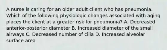 A nurse is caring for an older adult client who has pneumonia. Which of the following physiologic changes associated with aging places the client at a greater risk for pneumonia? A. Decreased anterior-posterior diameter B. Increased diameter of the small airways C. Decreased number of cilia D. Increased alveolar surface area