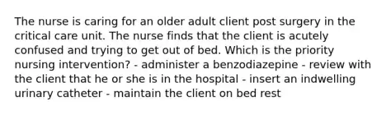 The nurse is caring for an older adult client post surgery in the critical care unit. The nurse finds that the client is acutely confused and trying to get out of bed. Which is the priority nursing intervention? - administer a benzodiazepine - review with the client that he or she is in the hospital - insert an indwelling urinary catheter - maintain the client on bed rest