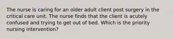 The nurse is caring for an older adult client post surgery in the critical care unit. The nurse finds that the client is acutely confused and trying to get out of bed. Which is the priority nursing intervention?