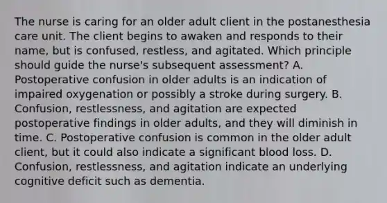 The nurse is caring for an older adult client in the postanesthesia care unit. The client begins to awaken and responds to their name, but is confused, restless, and agitated. Which principle should guide the nurse's subsequent assessment? A. Postoperative confusion in older adults is an indication of impaired oxygenation or possibly a stroke during surgery. B. Confusion, restlessness, and agitation are expected postoperative findings in older adults, and they will diminish in time. C. Postoperative confusion is common in the older adult client, but it could also indicate a significant blood loss. D. Confusion, restlessness, and agitation indicate an underlying cognitive deficit such as dementia.