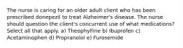 The nurse is caring for an older adult client who has been prescribed donepezil to treat Alzheimer's disease. The nurse should question the client's concurrent use of what medications? Select all that apply. a) Theophylline b) Ibuprofen c) Acetaminophen d) Propranolol e) Furosemide