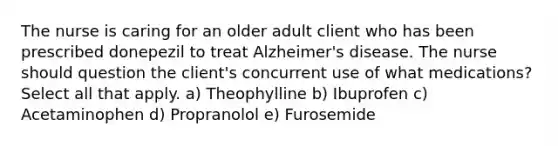 The nurse is caring for an older adult client who has been prescribed donepezil to treat Alzheimer's disease. The nurse should question the client's concurrent use of what medications? Select all that apply. a) Theophylline b) Ibuprofen c) Acetaminophen d) Propranolol e) Furosemide