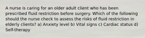 A nurse is caring for an older adult client who has been prescribed fluid restriction before surgery. Which of the following should the nurse check to assess the risks of fluid restriction in elderly clients? a) Anxiety level b) Vital signs c) Cardiac status d) Self-therapy