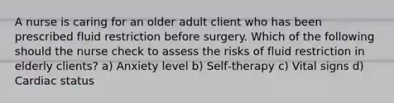 A nurse is caring for an older adult client who has been prescribed fluid restriction before surgery. Which of the following should the nurse check to assess the risks of fluid restriction in elderly clients? a) Anxiety level b) Self‐therapy c) Vital signs d) Cardiac status