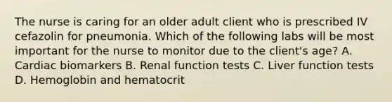 The nurse is caring for an older adult client who is prescribed IV cefazolin for pneumonia. Which of the following labs will be most important for the nurse to monitor due to the client's age? A. Cardiac biomarkers B. Renal function tests C. Liver function tests D. Hemoglobin and hematocrit