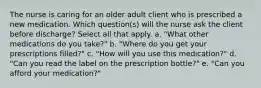 The nurse is caring for an older adult client who is prescribed a new medication. Which question(s) will the nurse ask the client before discharge? Select all that apply. a. "What other medications do you take?" b. "Where do you get your prescriptions filled?" c. "How will you use this medication?" d. "Can you read the label on the prescription bottle?" e. "Can you afford your medication?"