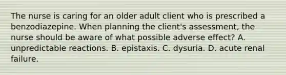 The nurse is caring for an older adult client who is prescribed a benzodiazepine. When planning the client's assessment, the nurse should be aware of what possible adverse effect? A. unpredictable reactions. B. epistaxis. C. dysuria. D. acute renal failure.