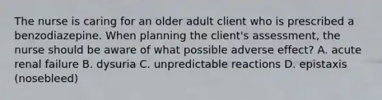 The nurse is caring for an older adult client who is prescribed a benzodiazepine. When planning the client's assessment, the nurse should be aware of what possible adverse effect? A. acute renal failure B. dysuria C. unpredictable reactions D. epistaxis (nosebleed)