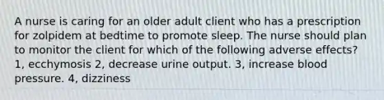 A nurse is caring for an older adult client who has a prescription for zolpidem at bedtime to promote sleep. The nurse should plan to monitor the client for which of the following adverse effects? 1, ecchymosis 2, decrease urine output. 3, increase blood pressure. 4, dizziness