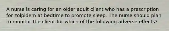 A nurse is caring for an older adult client who has a prescription for zolpidem at bedtime to promote sleep. The nurse should plan to monitor the client for which of the following adverse effects?