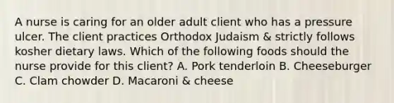 A nurse is caring for an older adult client who has a pressure ulcer. The client practices Orthodox Judaism & strictly follows kosher dietary laws. Which of the following foods should the nurse provide for this client? A. Pork tenderloin B. Cheeseburger C. Clam chowder D. Macaroni & cheese