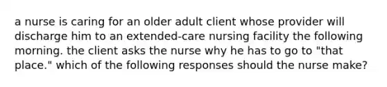 a nurse is caring for an older adult client whose provider will discharge him to an extended-care nursing facility the following morning. the client asks the nurse why he has to go to "that place." which of the following responses should the nurse make?