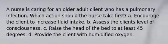 A nurse is caring for an older adult client who has a pulmonary infection. Which action should the nurse take first? a. Encourage the client to increase fluid intake. b. Assess the clients level of consciousness. c. Raise the head of the bed to at least 45 degrees. d. Provide the client with humidified oxygen.