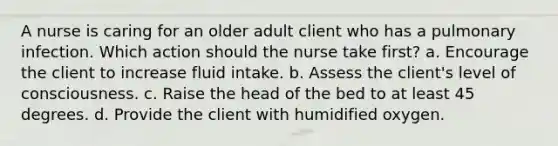 A nurse is caring for an older adult client who has a pulmonary infection. Which action should the nurse take first? a. Encourage the client to increase fluid intake. b. Assess the client's level of consciousness. c. Raise the head of the bed to at least 45 degrees. d. Provide the client with humidified oxygen.