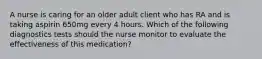 A nurse is caring for an older adult client who has RA and is taking aspirin 650mg every 4 hours. Which of the following diagnostics tests should the nurse monitor to evaluate the effectiveness of this medication?