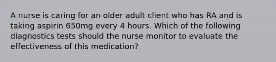 A nurse is caring for an older adult client who has RA and is taking aspirin 650mg every 4 hours. Which of the following diagnostics tests should the nurse monitor to evaluate the effectiveness of this medication?