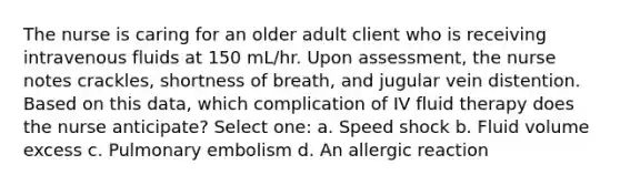 The nurse is caring for an older adult client who is receiving intravenous fluids at 150 mL/hr. Upon assessment, the nurse notes crackles, shortness of breath, and jugular vein distention. Based on this data, which complication of IV fluid therapy does the nurse anticipate? Select one: a. Speed shock b. Fluid volume excess c. Pulmonary embolism d. An allergic reaction