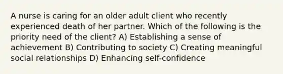 A nurse is caring for an older adult client who recently experienced death of her partner. Which of the following is the priority need of the client? A) Establishing a sense of achievement B) Contributing to society C) Creating meaningful social relationships D) Enhancing self-confidence