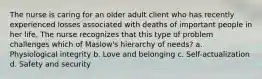 The nurse is caring for an older adult client who has recently experienced losses associated with deaths of important people in her life. The nurse recognizes that this type of problem challenges which of Maslow's hierarchy of needs? a. Physiological integrity b. Love and belonging c. Self-actualization d. Safety and security