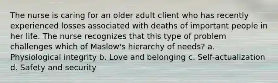 The nurse is caring for an older adult client who has recently experienced losses associated with deaths of important people in her life. The nurse recognizes that this type of problem challenges which of Maslow's hierarchy of needs? a. Physiological integrity b. Love and belonging c. Self-actualization d. Safety and security