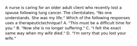 A nurse is caring for an older adult client who recently lost a spouse following lung cancer. The clientstates, "No one understands. She was my life." Which of the following responses uses a therapeutictechnique? A. "This must be a difficult time for you." B. "Now she is no longer suffering." C. "I felt the exact same way when my wife died." D. "I'm sorry that you lost your wife."