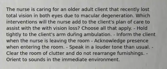 The nurse is caring for an older adult client that recently lost total vision in both eyes due to macular degeneration. Which interventions will the nurse add to the client's plan of care to assist with the with vision loss? Choose all that apply. - Hold tightly to the client's arm during ambulation. - Inform the client when the nurse is leaving the room - Acknowledge presence when entering the room. - Speak in a louder tone than usual. - Clear the room of clutter and do not rearrange furnishings. - Orient to sounds in the immediate environment.