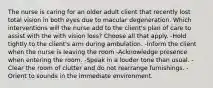 The nurse is caring for an older adult client that recently lost total vision in both eyes due to macular degeneration. Which interventions will the nurse add to the client's plan of care to assist with the with vision loss? Choose all that apply. -Hold tightly to the client's arm during ambulation. -Inform the client when the nurse is leaving the room -Acknowledge presence when entering the room. -Speak in a louder tone than usual. -Clear the room of clutter and do not rearrange furnishings. -Orient to sounds in the immediate environment.