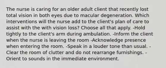 The nurse is caring for an older adult client that recently lost total vision in both eyes due to macular degeneration. Which interventions will the nurse add to the client's plan of care to assist with the with vision loss? Choose all that apply. -Hold tightly to the client's arm during ambulation. -Inform the client when the nurse is leaving the room -Acknowledge presence when entering the room. -Speak in a louder tone than usual. -Clear the room of clutter and do not rearrange furnishings. -Orient to sounds in the immediate environment.