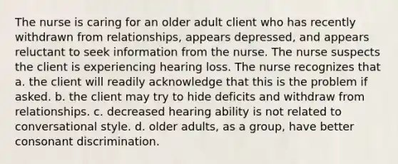 The nurse is caring for an older adult client who has recently withdrawn from relationships, appears depressed, and appears reluctant to seek information from the nurse. The nurse suspects the client is experiencing hearing loss. The nurse recognizes that a. the client will readily acknowledge that this is the problem if asked. b. the client may try to hide deficits and withdraw from relationships. c. decreased hearing ability is not related to conversational style. d. older adults, as a group, have better consonant discrimination.