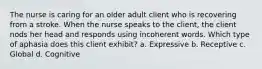 The nurse is caring for an older adult client who is recovering from a stroke. When the nurse speaks to the client, the client nods her head and responds using incoherent words. Which type of aphasia does this client exhibit? a. Expressive b. Receptive c. Global d. Cognitive