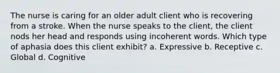 The nurse is caring for an older adult client who is recovering from a stroke. When the nurse speaks to the client, the client nods her head and responds using incoherent words. Which type of aphasia does this client exhibit? a. Expressive b. Receptive c. Global d. Cognitive