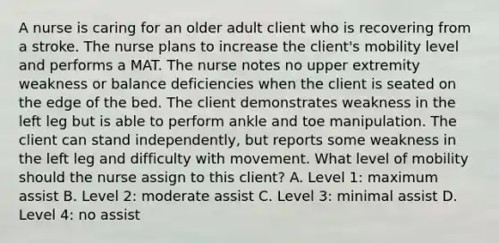 A nurse is caring for an older adult client who is recovering from a stroke. The nurse plans to increase the client's mobility level and performs a MAT. The nurse notes no upper extremity weakness or balance deficiencies when the client is seated on the edge of the bed. The client demonstrates weakness in the left leg but is able to perform ankle and toe manipulation. The client can stand independently, but reports some weakness in the left leg and difficulty with movement. What level of mobility should the nurse assign to this client? A. Level 1: maximum assist B. Level 2: moderate assist C. Level 3: minimal assist D. Level 4: no assist