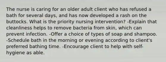 The nurse is caring for an older adult client who has refused a bath for several days, and has now developed a rash on the buttocks. What is the priority nursing intervention? -Explain that cleanliness helps to remove bacteria from skin, which can prevent infection. -Offer a choice of types of soap and shampoo. -Schedule bath in the morning or evening according to client's preferred bathing time. -Encourage client to help with self-hygiene as able.