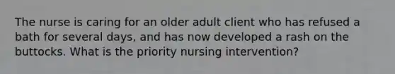 The nurse is caring for an older adult client who has refused a bath for several days, and has now developed a rash on the buttocks. What is the priority nursing intervention?