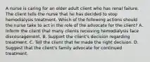 A nurse is caring for an older adult client who has renal failure. The client tells the nurse that he has decided to stop hemodialysis treatment. Which of the following actions should the nurse take to act in the role of the advocate for the client? A. Inform the client that many clients receiving hemodialysis face discouragement. B. Support the client's decision regarding treatment. C. Tell the client that he made the right decision. D. Suggest that the client's family advocate for continued treatment.