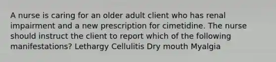 A nurse is caring for an older adult client who has renal impairment and a new prescription for cimetidine. The nurse should instruct the client to report which of the following manifestations? Lethargy Cellulitis Dry mouth Myalgia