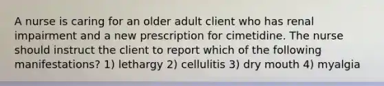 A nurse is caring for an older adult client who has renal impairment and a new prescription for cimetidine. The nurse should instruct the client to report which of the following manifestations? 1) lethargy 2) cellulitis 3) dry mouth 4) myalgia