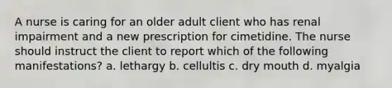 A nurse is caring for an older adult client who has renal impairment and a new prescription for cimetidine. The nurse should instruct the client to report which of the following manifestations? a. lethargy b. cellultis c. dry mouth d. myalgia