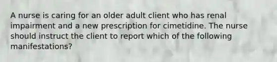 A nurse is caring for an older adult client who has renal impairment and a new prescription for cimetidine. The nurse should instruct the client to report which of the following manifestations?