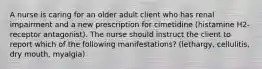 A nurse is caring for an older adult client who has renal impairment and a new prescription for cimetidine (histamine H2-receptor antagonist). The nurse should instruct the client to report which of the following manifestations? (lethargy, cellulitis, dry mouth, myalgia)