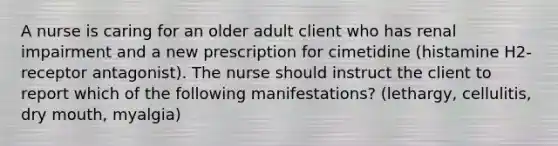 A nurse is caring for an older adult client who has renal impairment and a new prescription for cimetidine (histamine H2-receptor antagonist). The nurse should instruct the client to report which of the following manifestations? (lethargy, cellulitis, dry mouth, myalgia)