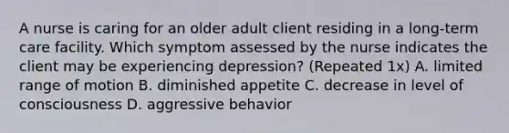 A nurse is caring for an older adult client residing in a long-term care facility. Which symptom assessed by the nurse indicates the client may be experiencing depression? (Repeated 1x) A. limited range of motion B. diminished appetite C. decrease in level of consciousness D. aggressive behavior