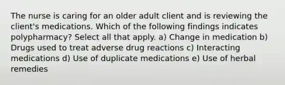 The nurse is caring for an older adult client and is reviewing the client's medications. Which of the following findings indicates polypharmacy? Select all that apply. a) Change in medication b) Drugs used to treat adverse drug reactions c) Interacting medications d) Use of duplicate medications e) Use of herbal remedies