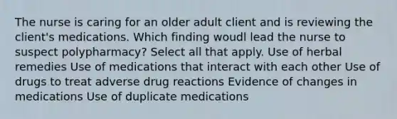 The nurse is caring for an older adult client and is reviewing the client's medications. Which finding woudl lead the nurse to suspect polypharmacy? Select all that apply. Use of herbal remedies Use of medications that interact with each other Use of drugs to treat adverse drug reactions Evidence of changes in medications Use of duplicate medications