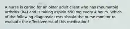 A nurse is caring for an older adult client who has rheumatoid arthritis (RA) and is taking aspirin 650 mg every 4 hours. Which of the following diagnostic tests should the nurse monitor to evaluate the effectiveness of this medication?